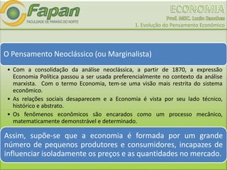 1. Evolução do Pensamento Econômico
O Pensamento Neoclássico (ou Marginalista)
• Com a consolidação da análise neoclássica, a partir de 1870, a expressão
Economia Política passou a ser usada preferencialmente no contexto da análise
marxista. Com o termo Economia, tem-se uma visão mais restrita do sistema
econômico.
• As relações sociais desaparecem e a Economia é vista por seu lado técnico,
histórico e abstrato.
• Os fenômenos econômicos são encarados como um processo mecânico,
matematicamente demonstrável e determinado.
Assim, supõe-se que a economia é formada por um grande
número de pequenos produtores e consumidores, incapazes de
influenciar isoladamente os preços e as quantidades no mercado.
 