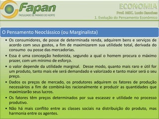 1. Evolução do Pensamento Econômico
O Pensamento Neoclássico (ou Marginalista)
• Os consumidores, de posse de determinada renda, adquirem bens e serviços de
acordo com seus gostos, a fim de maximizarem sua utilidade total, derivada do
consumo ou posse das mercadorias.
• Essa é uma concepção hedonista, segundo a qual o homem procura o máximo
prazer, com um mínimo de esforço.
• o valor depende da utilidade marginal. Desse modo, quanto mais raro e útil for
um produto, tanto mais ele será demandado e valorizado e tanto maior será o seu
preço.
• Dados os preços de mercado, os produtores adquirem os fatores de produção
necessários a fim de combiná-los racionalmente e produzir as quantidades que
maximizarão seus lucros.
• Os fatores têm preços determinados por sua escassez e utilidade no processo
produtivo.
• Não há mais conflito entre as classes sociais na distribuição do produto, mas
harmonia entre os agentes.
 