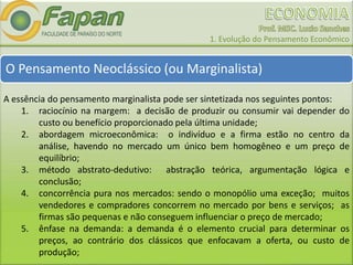1. Evolução do Pensamento Econômico
O Pensamento Neoclássico (ou Marginalista)
A essência do pensamento marginalista pode ser sintetizada nos seguintes pontos:
1. raciocínio na margem: a decisão de produzir ou consumir vai depender do
custo ou benefício proporcionado pela última unidade;
2. abordagem microeconômica: o indivíduo e a firma estão no centro da
análise, havendo no mercado um único bem homogêneo e um preço de
equilíbrio;
3. método abstrato-dedutivo: abstração teórica, argumentação lógica e
conclusão;
4. concorrência pura nos mercados: sendo o monopólio uma exceção; muitos
vendedores e compradores concorrem no mercado por bens e serviços; as
firmas são pequenas e não conseguem influenciar o preço de mercado;
5. ênfase na demanda: a demanda é o elemento crucial para determinar os
preços, ao contrário dos clássicos que enfocavam a oferta, ou custo de
produção;
 