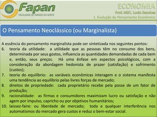 1. Evolução do Pensamento Econômico
O Pensamento Neoclássico (ou Marginalista)
A essência do pensamento marginalista pode ser sintetizada nos seguintes pontos:
6. teoria da utilidade: a utilidade que as pessoas têm no consumo dos bens,
determinada por seus gostos, influencia as quantidades demandadas de cada bem
e, então, seus preços. Há uma ênfase em aspectos psicológicos, com a
consideração da abordagem hedonista de prazer (satisfação) e sofrimento
(custos);
7. teoria do equilíbrio: as variáveis econômicas interagem e o sistema manifesta
uma tendência ao equilíbrio pelas livres forças de mercado;
8. direitos de propriedade: cada proprietário recebe pela posse de um fator de
produção;
9. racionalidade: as firmas e consumidores maximizam lucro ou satisfação e não
agem por impulso, capricho ou por objetivos humanitários;
10. laissez-faire: ou liberdade de mercado; toda e qualquer interferência nos
automatismos do mercado gera custos e reduz o bem-estar social.
 