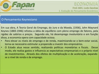 1. Evolução do Pensamento Econômico
O Pensamento Keynesiano
Em sua obra, A Teoria Geral do Emprego, do Juro e da Moeda, (1936), John Maynard
Keynes (1883-1946) refutou a idéia de equilíbrio com pleno emprego de fatores, pela
rigidez de salários e preços. Segundo ele, há desemprego involuntário e em função
disso, a economia opera com capacidade ociosa.
• Para elevar os níveis de emprego e de renda, maximizando-se o bem-estar social,
torna-se necessário estimular a propensão a investir dos empresários.
• O Estado atua nesse sentido, realizando políticas monetárias e fiscais. Desse
modo, ele realiza gastos e influencia as expectativas empresariais e o próprio nível
de investimentos. Através dos efeitos de multiplicação e de aceleração, expande-
se o nível de renda e de emprego.
 