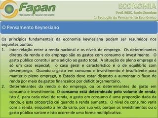 1. Evolução do Pensamento Econômico
O Pensamento Keynesiano
Os princípios fundamentais da economia keynesiana podem ser resumidos nos
seguintes pontos:
1. Inter-relação entre a renda nacional e os níveis de emprego. Os determinantes
diretos da renda e do emprego são os gastos com consumo e investimento. O
gasto público constitui uma adição ao gasto total. A situação de pleno emprego é
só um caso especial; o caso geral e característico é o de equilíbrio com
desemprego. Quando o gasto em consumo e investimento é insuficiente para
manter o pleno emprego, o Estado deve estar disposto a aumentar o fluxo de
renda por meio de gastos financeiros por déficit orçamentário.
2. Determinantes da renda e do emprego, ou os determinantes do gasto em
consumo e investimento. O consumo está determinado pelo volume de renda;
isto é, para cada nível de renda, o gasto em consumo é uma proporção dada da
renda, e esta proporção cai quando a renda aumenta. O nível de consumo varia
com a renda, enquanto a renda varia, por sua vez, porque os investimentos ou o
gasto público variam e isto ocorre de uma forma multiplicativa.
 