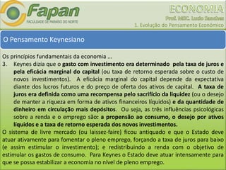 1. Evolução do Pensamento Econômico
O Pensamento Keynesiano
Os princípios fundamentais da economia ...
3. Keynes dizia que o gasto com investimento era determinado pela taxa de juros e
pela eficácia marginal do capital (ou taxa de retorno esperada sobre o custo de
novos investimentos). A eficácia marginal do capital depende da expectativa
diante dos lucros futuros e do preço de oferta dos ativos de capital. A taxa de
juros era definida como uma recompensa pelo sacrifício da liquidez (ou o desejo
de manter a riqueza em forma de ativos financeiros líquidos) e da quantidade de
dinheiro em circulação mais depósitos. Ou seja, as três influências psicológicas
sobre a renda e o emprego são: a propensão ao consumo, o desejo por ativos
líquidos e a taxa de retorno esperada dos novos investimentos.
O sistema de livre mercado (ou laissez-faire) ficou antiquado e que o Estado deve
atuar ativamente para fomentar o pleno emprego, forçando a taxa de juros para baixo
(e assim estimular o investimento); e redistribuindo a renda com o objetivo de
estimular os gastos de consumo. Para Keynes o Estado deve atuar intensamente para
que se possa estabilizar a economia no nível de pleno emprego.
 