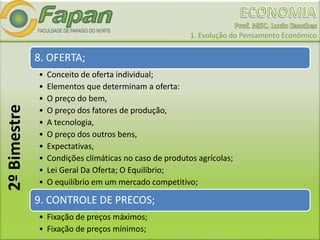 1. Evolução do Pensamento Econômico
8. OFERTA;
• Conceito de oferta individual;
• Elementos que determinam a oferta:
• O preço do bem,
• O preço dos fatores de produção,
• A tecnologia,
• O preço dos outros bens,
• Expectativas,
• Condições climáticas no caso de produtos agrícolas;
• Lei Geral Da Oferta; O Equilíbrio;
• O equilíbrio em um mercado competitivo;
9. CONTROLE DE PRECOS;
• Fixação de preços máximos;
• Fixação de preços mínimos;
2ºBimestre
 