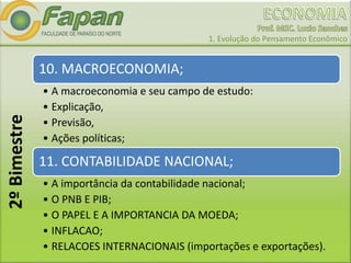 1. Evolução do Pensamento Econômico
10. MACROECONOMIA;
• A macroeconomia e seu campo de estudo:
• Explicação,
• Previsão,
• Ações políticas;
11. CONTABILIDADE NACIONAL;
• A importância da contabilidade nacional;
• O PNB E PIB;
• O PAPEL E A IMPORTANCIA DA MOEDA;
• INFLACAO;
• RELACOES INTERNACIONAIS (importações e exportações).
2ºBimestre
 