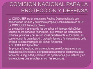  La CONDUSEF es un organismo Publico Descentralizado con
personalidad jurídica y patrimonio propios y con Domicilio en el DF.
 La CONDUCEF tiene por objeto
 La protección y defensa de los derechos e intereses del público
usuario de los servicios financieros, que prestan las instituciones
públicas, privadas y del sector social debidamente autorizadas, así
como regular la organización, procedimientos y funcionamiento de la
entidad pública encargada de dichas funciones.
 Y SU OBJETIVO prioritario.
 Es procurar la equidad en las relaciones entre los usuarios y las
instituciones financieras, otorgando a los primeros elementos para
fortalecer la seguridad jurídica en las operaciones que realicen y en
las relaciones que establezcan con las segundas.
 