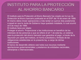  El Instituto para la Protección al Ahorro Bancario fue creado por la Ley de
Protección al Ahorro bancario publicada en el DOF del 19 de enero de 1999.
El mismo debía iniciar operaciones a más tardar en quince días posteriores
a aquel en que la Junta de Gobierno haya quedado instalada, lo cual ocurrió
el 6 de mayo de 1999.
 El instituto tiene por objeto
 Proteger el ahorro. Proporcionar a las instituciones en beneficio de los
intereses de las personas a que se refiere el art 1 de esta ley, un sistema
para la protección del ahorro bancario que garantice el pago, a través de la
Asunción por parte del Instituto, en forma subsidiaria y limitada de las
obligaciones establecidas en la presente ley, a cargo de dichas
instituciones.
 El banco de desarrollo obtiene casi todos sus recursos mediante
aportaciones gubernamentales y prestamos de entidades nacionales,
extranjeras o internacionales.
 