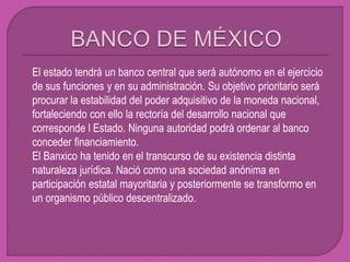  El estado tendrá un banco central que será autónomo en el ejercicio
de sus funciones y en su administración. Su objetivo prioritario será
procurar la estabilidad del poder adquisitivo de la moneda nacional,
fortaleciendo con ello la rectoría del desarrollo nacional que
corresponde l Estado. Ninguna autoridad podrá ordenar al banco
conceder financiamiento.
 El Banxico ha tenido en el transcurso de su existencia distinta
naturaleza jurídica. Nació como una sociedad anónima en
participación estatal mayoritaria y posteriormente se transformo en
un organismo público descentralizado.
 