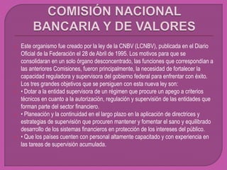  Este organismo fue creado por la ley de la CNBV (LCNBV), publicada en el Diario
Oficial de la Federación el 28 de Abril de 1995. Los motivos para que se
consolidaran en un solo órgano desconcentrado, las funciones que correspondían a
las anteriores Comisiones, fueron principalmente, la necesidad de fortalecer la
capacidad reguladora y supervisora del gobierno federal para enfrentar con éxito.
 Los tres grandes objetivos que se persiguen con esta nueva ley son:
 • Dotar a la entidad supervisora de un régimen que procure un apego a criterios
técnicos en cuanto a la autorización, regulación y supervisión de las entidades que
forman parte del sector financiero.
 • Planeación y la continuidad en el largo plazo en la aplicación de directrices y
estrategias de supervisión que procuren mantener y fomentar el sano y equilibrado
desarrollo de los sistemas financieros en protección de los intereses del público.
 • Que los países cuenten con personal altamente capacitado y con experiencia en
las tareas de supervisión acumulada.
 