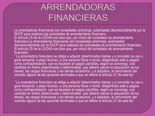  La arrendadoras financieras son sociedades anónimas, autorizadas discrecionalmente por la
SHCP para realizara las actividades de arrendamiento financiero.
 El artículo 25 de la LGOAA nos dice que, por virtud del contratado de arrendamiento
financiero:La arrendadoras financieras son sociedades anónimas, autorizadas
discrecionalmente por la SHCP para realizara las actividades de arrendamiento financiero.
 El artículo 25 de la LGOAA nos dice que, por virtud del contratado de arrendamiento
financiero:
 ” La arrendadora financiera se obliga a adquirir determinados bienes y a conceder su uso o
goce temporal, a plazo forzoso, a una persona física o moral, obligándose este a pagara
como contraprestación, que se liquidara en pagos parcil3es, según se convenga, una
cantidad en dinero determinada o determinable, que deberá valorar la adquisición de los
bienes, las cargas financieras y los demás accesorios, y a adoptara, al vencimiento del
contrato alguno de las opciones terminales a que se refiere el artículo 27 de esta ley”
 ” La arrendadora financiera se obliga a adquirir determinados bienes y a conceder su uso o
goce temporal, a plazo forzoso, a una persona física o moral, obligándose este a pagara
como contraprestación, que se liquidara en pagos parcil3es, según se convenga, una
cantidad en dinero determinada o determinable, que deberá valorar la adquisición de los
bienes, las cargas financieras y los demás accesorios, y a adoptara, al vencimiento del
contrato alguno de las opciones terminales a que se refiere el artículo 27 de esta ley”
 