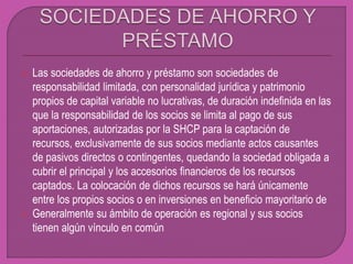 Las sociedades de ahorro y préstamo son sociedades de
responsabilidad limitada, con personalidad jurídica y patrimonio
propios de capital variable no lucrativas, de duración indefinida en las
que la responsabilidad de los socios se limita al pago de sus
aportaciones, autorizadas por la SHCP para la captación de
recursos, exclusivamente de sus socios mediante actos causantes
de pasivos directos o contingentes, quedando la sociedad obligada a
cubrir el principal y los accesorios financieros de los recursos
captados. La colocación de dichos recursos se hará únicamente
entre los propios socios o en inversiones en beneficio mayoritario de
 Generalmente su ámbito de operación es regional y sus socios
tienen algún vínculo en común
 