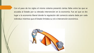 Con el paso de los siglos el mismo sistema presentó ciertas fallas entre las que se
acusaba al Estado por su elevada intervención en la economía. Fue así que se dio
lugar a la economía liberal donde la regulación del comercio estaría dada por cada
individuo mientras que el Estado limitaba su rol e intervención económica.
 