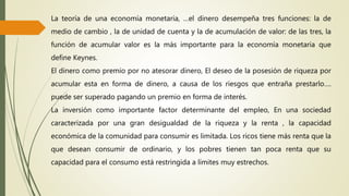 La teoría de una economía monetaria, …el dinero desempeña tres funciones: la de
medio de cambio , la de unidad de cuenta y la de acumulación de valor: de las tres, la
función de acumular valor es la más importante para la economía monetaria que
define Keynes.
El dinero como premio por no atesorar dinero, El deseo de la posesión de riqueza por
acumular esta en forma de dinero, a causa de los riesgos que entraña prestarlo….
puede ser superado pagando un premio en forma de interés.
La inversión como importante factor determinante del empleo, En una sociedad
caracterizada por una gran desigualdad de la riqueza y la renta , la capacidad
económica de la comunidad para consumir es limitada. Los ricos tiene más renta que la
que desean consumir de ordinario, y los pobres tienen tan poca renta que su
capacidad para el consumo está restringida a límites muy estrechos.
 