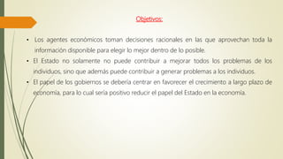Objetivos:
• Los agentes económicos toman decisiones racionales en las que aprovechan toda la
información disponible para elegir lo mejor dentro de lo posible.
• El Estado no solamente no puede contribuir a mejorar todos los problemas de los
individuos, sino que además puede contribuir a generar problemas a los individuos.
• El papel de los gobiernos se debería centrar en favorecer el crecimiento a largo plazo de
economía, para lo cual sería positivo reducir el papel del Estado en la economía.
 