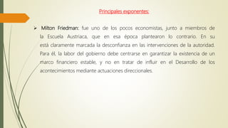 Principales exponentes:
 Milton Friedman: fue uno de los pocos economistas, junto a miembros de
la Escuela Austriaca, que en esa época plantearon lo contrario. En su
está claramente marcada la desconfianza en las intervenciones de la autoridad.
Para él, la labor del gobierno debe centrarse en garantizar la existencia de un
marco financiero estable, y no en tratar de influir en el Desarrollo de los
acontecimientos mediante actuaciones direccionales.
 