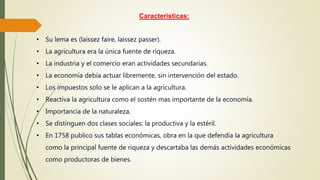 Caracteristicas:
• Su lema es (laissez faire, laissez passer).
• La agricultura era la única fuente de riqueza.
• La industria y el comercio eran actividades secundarias.
• La economía debía actuar libremente, sin intervención del estado.
• Los impuestos solo se le aplican a la agricultura.
• Reactiva la agricultura como el sostén mas importante de la economía.
• Importancia de la naturaleza.
• Se distinguen dos clases sociales: la productiva y la estéril.
• En 1758 publico sus tablas económicas, obra en la que defendía la agricultura
como la principal fuente de riqueza y descartaba las demás actividades económicas
como productoras de bienes.
 