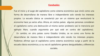Conclusión:
Fue el inicio y el auge del capitalismo como sistema económico que sirvió como una
forma de desarrollarse de manera libre e independiente solo viendo los intereses
propios. La escuela clásica se caracterizó por ser un sistema que revolucionó la
economía hace ya varios años. Ahora, en ciertos países algunas personas consideran
el capitalismo como una destrucción al mismo sector proletario (así lo menciona por
ejemplo Marx, cuando argumenta por qué esté en contra del capitalismo).
En cambio, en otro países como Estados Unidos, se ve como una forma de
desarrollarse de manera libre e independiente sólo viendo los intereses propios.
Podemos afirmar que el capitalismo como sistema económico surge a partir de la
escuela clásica económica y a su vez el capitalismo genera desigualdades y diferencias
sociales.
 