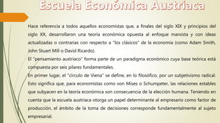 Hace referencia a todos aquellos economistas que, a finales del siglo XIX y principios del
siglo XX, desarrollaron una teoría económica opuesta al enfoque marxista y con ideas
actualizadas o contrarias con respecto a "los clásicos" de la economía (como Adam Smith,
John Stuart Mill o David Ricardo).
El "pensamiento austriaco" forma parte de un paradigma económico cuya base teórica está
compuesta por seis pilares fundamentales.
En primer lugar, el "círculo de Viena" se define, en lo filosófico, por un subjetivismo radical.
Esto significa que, para economistas como von Mises o Schumpeter, las relaciones estables
que subyacen en la teoría económica son consecuencia de la elección humana. Teniendo en
cuenta que la escuela austriaca otorga un papel determinante al empresario como factor de
producción, el ámbito de la toma de decisiones corresponde fundamentalmente al sujeto
empresarial.
 