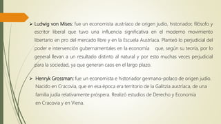  Ludwig von Mises: fue un economista austríaco de origen judío, historiador, filósofo y
escritor liberal que tuvo una influencia significativa en el moderno movimiento
libertario en pro del mercado libre y en la Escuela Austríaca. Planteó lo perjudicial del
poder e intervención gubernamentales en la economía que, según su teoría, por lo
general llevan a un resultado distinto al natural y por esto muchas veces perjudicial
para la sociedad, ya que generan caos en el largo plazo.
 Henryk Grossman: fue un economista e historiador germano-polaco de origen judío.
Nacido en Cracovia, que en esa época era territorio de la Galitzia austríaca, de una
familia judía relativamente próspera. Realizó estudios de Derecho y Economía
en Cracovia y en Viena.
 