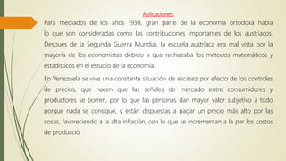 Aplicaciones:
Para mediados de los años 1930, gran parte de la economía ortodoxa había
lo que son consideradas como las contribuciones importantes de los austriacos.
Después de la Segunda Guerra Mundial, la escuela austríaca era mal vista por la
mayoría de los economistas debido a que rechazaba los métodos matemáticos y
estadísticos en el estudio de la economía.
En Venezuela se vive una constante situación de escasez por efecto de los controles
de precios, que hacen que las señales de mercado entre consumidores y
productores se borren, por lo que las personas dan mayor valor subjetivo a todo
porque nada se consigue, y están dispuestas a pagar un precio más alto por las
cosas, favoreciendo a la alta inflación, con lo que se incrementan a la par los costos
de producció
 
