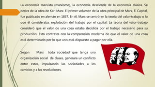 Según Marx toda sociedad que tenga una
organización social de clases, generara un conflicto
entre estas, impulsando las sociedades a los
cambios y a las revoluciones.
La economía marxista (marxismo), la economía desciende de la economía clásica. Se
deriva de la obra de Karl Marx. El primer volumen de la obra principal de Marx, El Capital,
fue publicado en alemán en 1867. En él, Marx se centró en la teoría del valor-trabajo o lo
que él consideraba, explotación del trabajo por el capital. La teoría del valor-trabajo
consideró que el valor de una cosa estaba decidida por el trabajo necesario para su
producción. Esto contrasta con la comprensión moderna de que el valor de una cosa
está determinado por lo que uno está dispuesto a pagar por ella.
 