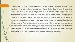 2°- Plus-valía. Esta tiene otros agravantes, como por ejemplo “ supongamos que lo que
mantiene vivo al obrero tenga un valor de 5 horas diarias. Solo el valor de esas cinco
horas, y no más. Es lo que el empresario paga al obrero, tanto porque ese es el
verdadero valor (valor trabajado) de la mercancía que el obrero vende, como porque el
trabajo como todas las mercancías, están sometido, sin defensa alguna a la ley de la
oferta y la demanda, o sea que l obrero tiene que vender su trabajo al precio que
quieran pagarle. Pero al obrero que le pagan solo 5 horas diarias, tiene trabajar la
jornada ordinaria entera de 8 horas y por ende, produce el valor de 8 horas de trabajo
para el empresario, el empresario se beneficia con las tres horas de diferencia lo que
constituye el lucro y las utilidades en que se funda la empresa capitalista.
 