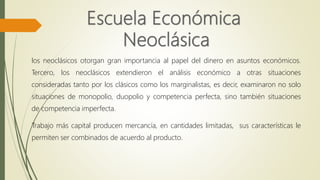 los neoclásicos otorgan gran importancia al papel del dinero en asuntos económicos.
Tercero, los neoclásicos extendieron el análisis económico a otras situaciones
consideradas tanto por los clásicos como los marginalistas, es decir, examinaron no solo
situaciones de monopolio, duopolio y competencia perfecta, sino también situaciones
de competencia imperfecta.
Trabajo más capital producen mercancía, en cantidades limitadas, sus características le
permiten ser combinados de acuerdo al producto.
 