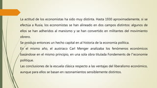 La actitud de los economistas ha sido muy distinta. Hasta 1930 aproximadamente, si se
efectúa a Rusia, los economistas se han alineado en dos campos distintos: algunos de
ellos se han adheridos al marxismo y se han convertido en militantes del movimiento
obrero.
Se produjo entonces un hecho capital en al historia de la economía política.
En el mismo año, el austriaco Carl Menger analizaba los fenómenos económicos
basándose en el mismo principio, en una sola obra titulada Fondements de l”economie
politique.
Las conclusiones de la escuela clásica respecto a las ventajas del liberalismo económico,
aunque para ellos se basan en razonamientos sensiblemente distintos.
 