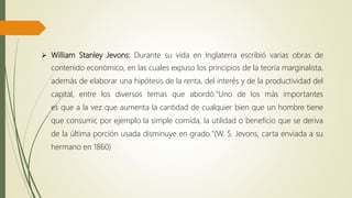  William Stanley Jevons: Durante su vida en Inglaterra escribió varias obras de
contenido económico, en las cuales expuso los principios de la teoría marginalista,
además de elaborar una hipótesis de la renta, del interés y de la productividad del
capital, entre los diversos temas que abordó."Uno de los más importantes
es que a la vez que aumenta la cantidad de cualquier bien que un hombre tiene
que consumir, por ejemplo la simple comida, la utilidad o beneficio que se deriva
de la última porción usada disminuye en grado."(W. S. Jevons, carta enviada a su
hermano en 1860)
 