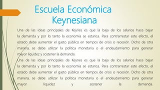 Escuela Económica
Keynesiana
Una de las ideas principales de Keynes es que la baja de los salarios hace bajar
la demanda y por lo tanto la economía se estanca. Para contrarrestar este efecto, el
estado debe aumentar el gasto público en tiempos de crisis o recesión. Dicho de otra
manera, se debe utilizar la política monetaria o el endeudamiento para generar
mayor liquidez y sostener la demanda.
Una de las ideas principales de Keynes es que la baja de los salarios hace bajar
la demanda y por lo tanto la economía se estanca. Para contrarrestar este efecto, el
estado debe aumentar el gasto público en tiempos de crisis o recesión. Dicho de otra
manera, se debe utilizar la política monetaria o el endeudamiento para generar
mayor liquidez y sostener la demanda.
 