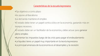 Características de la escuela keynesiana:
•Fija objetivos a corto plazo
•Se opone al liberalismo
•La demanda mantiene el empleo
•El estado debe tener un papel contra cíclico en la economía, gastando más en
tiempos recesivos.
•El estado debe ser un facilitador de la economía y debe actuar para generar
pleno empleo
•Aumentar los impuestos luego de las crisis para pagar el endeudamiento
•La liquidez tiene un papel muy importante en la teoría keynesiana
•La principal amenaza de la economía es el desempleo y la recesión
 