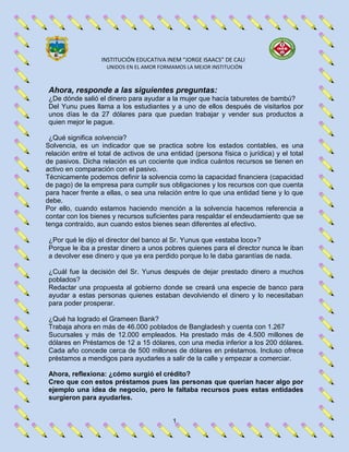 INSTITUCIÓN EDUCATIVA INEM “JORGE ISAACS” DE CALI
UNIDOS EN EL AMOR FORMAMOS LA MEJOR INSTITUCIÓN
1
Ahora, responde a las siguientes preguntas:
¿De dónde salió el dinero para ayudar a la mujer que hacía taburetes de bambú?
Del Yunu pues llama a los estudiantes y a uno de ellos después de visitarlos por
unos días le da 27 dólares para que puedan trabajar y vender sus productos a
quien mejor le pague.
¿Qué significa solvencia?
Solvencia, es un indicador que se practica sobre los estados contables, es una
relación entre el total de activos de una entidad (persona física o jurídica) y el total
de pasivos. Dicha relación es un cociente que indica cuántos recursos se tienen en
activo en comparación con el pasivo.
Técnicamente podemos definir la solvencia como la capacidad financiera (capacidad
de pago) de la empresa para cumplir sus obligaciones y los recursos con que cuenta
para hacer frente a ellas, o sea una relación entre lo que una entidad tiene y lo que
debe.
Por ello, cuando estamos haciendo mención a la solvencia hacemos referencia a
contar con los bienes y recursos suficientes para respaldar el endeudamiento que se
tenga contraído, aun cuando estos bienes sean diferentes al efectivo.
¿Por qué le dijo el director del banco al Sr. Yunus que «estaba loco»?
Porque le iba a prestar dinero a unos pobres quienes para el director nunca le iban
a devolver ese dinero y que ya era perdido porque lo le daba garantías de nada.
¿Cuál fue la decisión del Sr. Yunus después de dejar prestado dinero a muchos
poblados?
Redactar una propuesta al gobierno donde se creará una especie de banco para
ayudar a estas personas quienes estaban devolviendo el dinero y lo necesitaban
para poder prosperar.
¿Qué ha logrado el Grameen Bank?
Trabaja ahora en más de 46.000 poblados de Bangladesh y cuenta con 1.267
Sucursales y más de 12.000 empleados. Ha prestado más de 4.500 millones de
dólares en Préstamos de 12 a 15 dólares, con una media inferior a los 200 dólares.
Cada año concede cerca de 500 millones de dólares en préstamos. Incluso ofrece
préstamos a mendigos para ayudarles a salir de la calle y empezar a comerciar.
Ahora, reflexiona: ¿cómo surgió el crédito?
Creo que con estos préstamos pues las personas que querían hacer algo por
ejemplo una idea de negocio, pero le faltaba recursos pues estas entidades
surgieron para ayudarles.
 