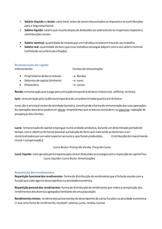  Salário ilíquidooubruto- valortotal,antesde seremdescontadososimpostose ascontribuições
para a SegurançaSocial.
 Salário líquido- salárioque resultadepoisde deduzidosaosaláriobrutoosrespetivosimpostose
contribuiçõessociais.
 Salário nominal- quantidade de moedaque umindivíduorecebeemtrocado seutrabalho.
 Salário real- quantidade de bensque esse indivíduoconsegue adquirircomoseusalárionominal
(refletindo-seoefeitodainflação).
Remuneração do capital
Intervenientes: Formas deremuneração:
 Proprietáriosde bensimóveis  Rendas
 Detentorde capital (dinheiro)  Juros
 Empresário  Lucros
Renda- remuneraçãoque é paga pelautilizaçãotemporáriade bensimóveis(ex.edifícios,terreno).
Juro- remuneraçãopelacedênciatemporáriade umadeterminadaquantiaemdinheiro.
Jurossão o principal motorda atividade bancária,constituindoaformade remuneraçãodas suasoperações.
As operaçõesbancáriaspodemser ativas- empréstimosque osbancosconcedem;ou passivas- captaçãode
poupançasdosclientes.
Lucro- remuneraçãodocapital empregue numaunidade produtiva,durante umdeterminadoperíodode
tempo,como objetivode tornarpossível aproduçãode bensque maistarde se destinama ser
comercializadosporumvalorsuperior aocustoa que foramproduzidos. ( retribuiçãodoinvestimento
inicial +compensação )
Lucro Bruto= Prençode Venda- Preçode Custo
Lucro líquido- valorgeradopelaempresaapósseremdeduzidososencargoscoma reposiçãodocapital fixo.
Lucro Líquido= Lucro Bruto- Amortizações
Repartição dosrendimentos
Repartição funcional dos rendimentos- formade distribuiçãodorendimentoque é feitade acordocom a
funçãoque cada agente desempenhounaatividadeeconómica.
Repartição pessoal dos rendimentos- formade distribuiçãodorendimentoque indicaacomposição dos
rendimentosdosdiversosagregadosfamiliaresde umapopulação.
Rendimentosmistos- rendimentosprovenientesdodesempenhode váriasfunçõesnaatividade económica
(+ que uma fonte de rendimento,recebem:salários,juros,rendas,lucros).
 