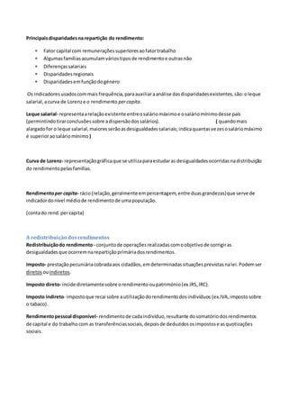Principaisdisparidadesna repartição do rendimento:
 Fator capital com remuneraçõessuperioresaofatortrabalho
 Algumasfamíliasacumulamváriostiposde rendimentoe outrasnão
 Diferençassalariais
 Disparidadesregionais
 Disparidadesemfunçãodogénero
Os indicadoresusadoscommaisfrequência,paraauxiliaraanálise dasdisparidadesexistentes,são:oleque
salarial,acurva de Lorenze o rendimento percapita.
Leque salarial- representaarelaçãoexistente entreosaláriomáximoe osaláriomínimodesse país
(permintindotirarconclusõessobre adispersãodossalários). ( quandomais
alargadofor o leque salarial,maioresserãoasdesigualdadessalariais;indicaquantasvezesosaláriomáximo
é superioraosaláriomínimo )
Curva de Lorenz- representaçãográficaque se utilizaparaestudaras desigualdadesocorridasnadistribuição
do rendimentopelasfamílias.
Rendimentoper capita- rácio(relação,geralmente empercentagem,entre duasgrandezas)que serve de
indicadordonível médiode rendimentode umapopulação.
(contado rend.percapita)
A redistribuição dosrendimentos
Redistribuiçãodo rendimento - conjuntode operaçõesrealizadascomoobjetivode corrigiras
desigualdadesque ocorremnarepartiçãoprimáriadosrendimentos.
Imposto- prestaçãopecuniáriacobradaaos cidadãos,emdeterminadassituaçõesprevistasnalei.Podemser
diretos ouindiretos.
Imposto direto- incide diretamentesobre orendimento oupatrimónio(ex.IRS,IRC).
Imposto indireto- impostoque recai sobre autilizaçãodorendimentodosindivíduos (ex.IVA,impostosobre
o tabaco).
Rendimentopessoal disponível- rendimentode cadaindivíduo,resultante dosomatóriodosrendimentos
de capital e do trabalhocom as transferênciassociais,depoisde deduzidososimpostose asquotizações
sociais.
 