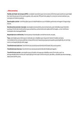 - Mais conceitos:
Padrão de Poder de Compra (PPC)- unidade monetáriaque servecomoreferênciaparaanalisara paridade
do nível dospreçosentre váriospaíses.Um valorde PPCpermite adquiriromesmonúmerode bensou
serviçosemtodosospaíses.
Quotizaçõessociais- contribuiçõesque ostrabalhadorese asentidadespatronaisentregamà Segurança
Social.
Rendimentosocial de inserção- prestaçãosocial cedida,provisoriamente,aosindivíduosque nãotêm
qualquerfonte de rendimentoe que se destina,juntamente comaçõesde formação,a criar melhores
condiçõesde empregabilidade.
Repartição do rendimento- formacomoé distribuídoorendimentode umpaís.
Taxa- prestaçãopecuniáriaque é cobrada aos cidadãosque requeremdeterminadosserviços,
nomeadamente serviçospúblicos.A taxadifere doimpostoporque pressupõeaprestaçãode um serviço
como contrapartidadovalor pago.
Transferênciasexternas- transferênciassociaisprovenientesde Estadosde outrospaíses.
Transferênciasinternas- transferênciassociaisprovenientesdoEstadoportuguês.
Transferênciassociais- prestaçõesque oEstado entregaaoscidadãoscomo formade supriras
desigualdadesdecorrentesda repartiçãoprimáriadorendimento(ex.pensões,subsídiosde desemprego,
abonode família,etc).
 