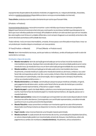 equipamentosdispensadoresde produtosmediante umpagamento;ex.máquinade bebidas,chocolates,
selos) e o comércioeletrónico (disponibilizaosbense serviçosencomendadosviaInternet).
Troca direta- produtoseramtrocados diretamente poroutrosque fizessemfalta.
( Produto Produto)
Inconvenientesdestatroca:necessárioencontrar outroindivíduoque tivesseinteressescompatíveis
(alguémque tivesseemexcessoosbensde que a outraparte necessitavae tambémque desejasseteros
bensque esse indivíduopodiadaremtroca); dificuldadeematribuirumvaloraosbensque iamser trocados
(as valorizaçõeseramfeitasemunidadesdiferentese nemsempre chegavamaumacordo);certosbensnão
seremdivisíveisaumentavaadificuldade dastrocas.
Troda indireta- incluiumnovointermediário,amoeda.A troca passa a serefetuadaemduasfases:troca-se
um produtopor moedae depoisamoedapor um novoproduto.
1ª Fase ( Produto Moeda) 2ª Fase ( Moeda  Produtonovo )
Moeda- bemintermediárionastrocas,aceite portodosos indivíduos,sendoutilizadaparamedirovalorde
outrosbense serviços.
Evolução etiposdemoeda:
 Moeda-mercadoria- bemde aceitaçãogeneralizadaque servianafase inicial damoedacomo
intermediárionastrocas.Qualquerbemconsideradoútil porumacomunidade poderiaservircomo
moedade troca. (a moedade troca eraum bemvalorizadopelageneralidade dosseusmembros)
 Moeda metálica- metal de aceitaçãogeneralizadausadocomointermediáriodastrocas.
Atualmente,amoedametálicaé usadacomo moedadivisionáriaoude trocos,emborao seuvalor
facial não correspondaaovalorreal. (ex.ouroe prata,tinhamo fator da divisibilidade,podiamser
fraccionadosemsubmúltiplos,e daconservação,nãose esgotavacomo tempo).Atualmente,
utiliza-seamoedametálicacomo ->
 Moeda divisionáriaoude trocos- constituídapor pequenaspeçasmetálicasutilizadas,emgeral,
para pagamentosde baixovalor,sendoovalorfacial inferioraovalordometal que o constitui.
Englobaa moedarepresentativa,afiduciáriae opapel-moeda.
 Moeda de papel- a partir da Idade Média,substituiu-seosmetaispreciososporumdocumento
escrito.A primeirafase damoedade papel é a moedarepresentativae,de seguida,passaaser a
moedafudiciária.
 Moeda representativa- notasemcirculaçãoque correspondemaovalorexatodepositadoemmetal
preciosonoscofresdosbancos. ( corresponde aum certificadorepresentativo,umadeterminada
quantiaemouro ou prata previamente depositada)
 Moeda fiduciária- notasconvertíveisemitidasnummontantesuperioraovalorefetivamente
depositado. ( confiançanobancoao depositarnomesmo,nãolevantamovalordepositadoem
metal )
 Papel-moeda- notasinconvertíveisde cursoforçadoimpostopeloEstado.
 Moeda escritural- é usada atravésde movimentosde escrita, constituídapelosdepósitosbancários,
os valoresdepositadospodemsermovimentadosatravésde cheques,transferências,ordensde
pagamentooucartões de multibanco(moedaeletrónica).Atualmente,utiliza-sebastante o
 