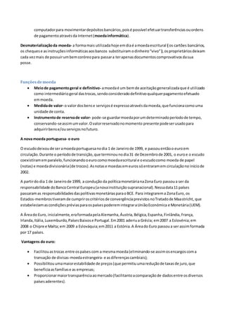 computadorpara movimentardepósitosbancários,poisé possível efetuartransferênciasouordens
de pagamentoatravésda Internet(moedainformática).
Desmaterializaçãoda moeda- a formamais utilizadahoje emdiaé amoedaescritural ( os cartões bancários,
os chequese asinstruçõesinformáticasaosbancos substituiram odinheiro“vivo”),osproprietáriosdeixam
cada vezmais de possuirumbemcoróreopara passara terapenasdocumentoscomprovativosdasua
posse.
Funçõesdemoeda
 Meiode pagamentogeral e definitivo- amoedaé um bemde aceitaçãogeneralizadaque é utilizado
como intermediáriogeral dastrocas,sendoconsideradodefinitivoqualquerpagamentoefetuado
emmoeda.
 Medidade valor- o valor dosbense serviçosé expressoatravésdamoeda,que funcionacomouma
unidade de conta.
 Instrumentode reservade valor- pode-se guardarmoedaporumdeterminadoperíodode tempo,
conservando-seassimumvalor.Ovalorreservadonomomento presente podeserusadopara
adquirirbense/ouserviçosnofuturo.
A nova moeda portuguesa- o euro
O escudodeixoude seramoedaportuguesanodia 1 de Janeirode 1999, e passouentãoo euroem
circulação.Durante o períodode transição,que terminounodia31 de Dezembrode 2001, o euroe o escudo
coexistiramemparalelo,funcionandooeurocomomoedaescritural e oescudocomo moeda de papel
(notas) e moedadivisionária(de trocos).Asnotase moedasemeurossóentraramem circulaçãono iníciode
2002.
A partirdo dia 1 de Janeirode 1999, a condução da políticamonetárianaZona Euro passoua ser da
responsabilidade doBancoCentral Europeu(anovainstituiçãosupranacional).Nessadata11 países
passaramas responsabilidadesdaspolítivasmonetáriasparaoBCE. Para integrarema ZonaEuro, os
Estados-membrostiveramde cumpriroscritériosde convergênciaprevistosnoTratadode Maastricht, que
estabeleciamascondiçõespréviasparaospaísespoderemintegraraUniãoEconómica e Monetária(UEM).
A Áreado Euro, inicialmente,eraformadapelaAlemanha,Áustria,Bélgica,Espanha,Finlândia,França,
Irlanda,Itália,Luxemburdo,PaísesBaixose Portugal.Em2001 aderiua Grécia; em2007 a Eslovénia;em
2008 o Chipre e Malta; em 2009 a Eslováquia;em2011 a Estónia.A Áreado Euro passoua ser assimformada
por 17 países.
Vantagens do euro:
 Facilitouastrocas entre ospaíses com a mesma moeda(eliminando-se assimosencargoscoma
transação de divisas-moedaestrangeira- e asdiferençascambiais);
 Possibilitouumamaiorestabilidade de preços(que permitiuumareduçãode taxasde juro,que
beneficiaasfamíliase as empresas;
 Proporcionarmaiortransparênciaaomercado(facilitantoacomparaçãode dadosentre osdiversos
paísesaderentes).
 