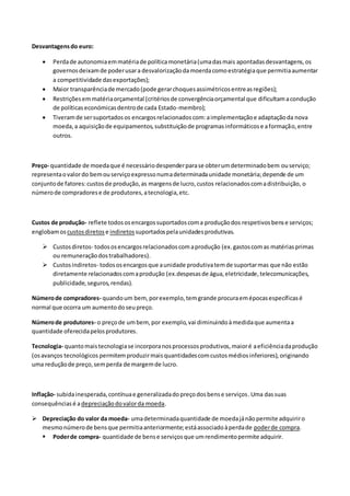 Desvantagensdo euro:
 Perdade autonomiaemmatériade políticamonetária(umadasmais apontadasdesvantagens,os
governosdeixamde poderusara desvalorizaçãodamoerdacomoestratégiaque permitiaaumentar
a competitividade dasexportações);
 Maior transparênciade mercado(pode gerarchoquesassimétricosentreasregiões);
 Restriçõesemmatériaorçamental (critériosde convergênciaorçamental que dificultamacondução
de políticaseconómicasdentrode cada Estado-membro);
 Tiveramde sersuportadosos encargosrelacionadoscom:aimplementaçãoe adaptaçãoda nova
moeda,a aquisiçãode equipamentos,substituiçãode programasinformáticose aformação,entre
outros.
Preço- quantidade de moedaque é necessáriodespenderparase obterumdeterminadobem ouserviço;
representaovalordo bemouserviçoexpressonumadeterminadaunidade monetária;depende de um
conjuntode fatores:custosde produção,as margensde lucro,custos relacionadoscomadistribuição, o
númerode compradorese de produtores,atecnologia,etc.
Custos de produção- reflete todososencargossuportadoscoma produçãodos respetivosbense serviços;
englobamos custosdiretos e indiretossuportadospelaunidadesprodutivas.
 Custosdiretos- todososencargosrelacionadoscomaprodução (ex.gastoscomas matériasprimas
ou remuneraçãodostrabalhadores).
 Custosindiretos- todososencargosque aunidade produtivatemde suportarmas que não estão
diretamente relacionadoscomaprodução (ex.despesasde água,eletricidade,telecomunicações,
publicidade,seguros,rendas).
Númerode compradores- quandoum bem,porexemplo,temgrande procuraemépocasespecíficasé
normal que ocorra um aumentodoseupreço.
Númerode produtores- o preçode umbem, por exemplo,vai diminuindoàmedidaque aumentaa
quantidade oferecidapelosprodutores.
Tecnologia- quantomaistecnologiase incorporanosprocessosprodutivos,maioré aeficiênciadaprodução
(osavanços tecnológicos permitemproduzirmaisquantidadescomcustosmédiosinferiores),originando
uma reduçãode preço,semperda de margemde lucro.
Inflação- subidainesperada,contínuae generalizadadopreçodosbense serviços.Uma dassuas
consequênciasé adepreciaçãodovalorda moeda.
 Depreciação do valor da moeda- umadeterminadaquantidade de moedajánãopermite adquiriro
mesmonúmerode bensque permitiaanteriormente;estáassociadoàperdade poderde compra.
 Poderde compra- quantidade de bense serviçosque umrendimentopermite adquirir.
 