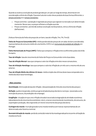 Quandose analisaa evoluçãodoprodutogeradopor um país ao longodo tempo,devemosterem
consideraçãooefeitodainflação.Épossível calcularovalor desse produtode duasformasdiferentes:a
preçoscorrentes oua preçosconstantes.
o Preçoscorrentes- aprodução é registadaaospreços que vigoramnomercadonum determinado
momento.Nesse caso,ospreçosrefletemainflaçãoocorrida.
o Preçosconstantes- prentende analisaraevoluçãoreal doproduto,retirao efeitodainflação
(deflacionar).
(Faltaas fórmulasdoÍndice de preçosde um bem, taxade inflação,Tim, Tih,Tim12)
Índice de Preçosno Consumidor(IPC)- médiaponderadadospreçosde umcabaz de bensconsiderados
representativosdoconsumomédiode umafamília.OIPCé um instrumeto demedição da inflação em
Portugal.
Índice Harmonizado de Preços (IHPC)- Índice que comparaa inflaçãoentre osdiferentespaísesdaUnião
Europeia.
Taxa de Inflação- taxade crescimentodoÍndice de PreçosnoConsumidor entre duasdatas.
Taxa de Inflação Mensal- taxa que comparao valor da inflaçãoentre doismesesconsecutivos.
Taxa de Infalação Homóloga- taxa que compara o valorda inflaçãode ummêscom o mesmomêsdo ano
anterior.
Taxa de Inflação Média dosúltimos 12 meses- médiasimplesdasúltimasdozestaxascomparadacoma
médiadasdoze taxashomólogas.
- Mais conceitos:
Desinfalação- diminuiçãodataxade inflação. ( desacelaraçãodoritmode crescimentodospreços)
Deflação- quebrainesperada,contínuae generalizadadopreçodosbense serviços. (associadaauma
restriçãoda procura, da produçãoe do emprego)
Estagflação- situaçãoemque uma inflaçãoelevadaé associadaàestagnaçãoda atividade económica.
(abrandamentodocrescimentoeconómico,istoé,omenorcrescimentodoinvestimento,doconsumo,da
exportaçãoe produção,não originandoummenorcrescimentodospreçosdosbens)
Cunhagemda moeda- inscriçãogravadanuma moedametálicacommarcas representativasde um
determinadovalorfacial ounominal.
Desmaterializaçãoda moeda- perdado conteúdomaterial damoedageradapelacrescente utilizaçãoda
moedaescritural.
 