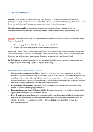 5. Preços e mercados
Mercado- local,emsentidofísicoouabstrato,onde a procura (solicitaçãodosprodutores) e aoferta
(intençõesdoprodutor) de umbem sãoconfrontadas,dandoorigemàformação do preço de mercadodesse
bem( compatibilizamaofertae a procurade um bem, a umdeterminadopreço ).
Mecanismodo mercado- formaonde se conjugamnummercado osinteressesde produtorese
compradoresde um determinadobeme que dáorigemà formaçãodo preço de mercadodesse bem.
Procura- Quantidade de bensque oscompradoresestãointeressadosemadquiriraum determinadopreço.
Representa-se porD.
o Procura agregada- somatóriode todasas procuras individuais.
o Procura individual- quantidade procuradaporcada consumidor.
Por norma,à medidaque vai diminuindoopreçode um bem, aumentam asquantidadesprocuradase vice-
versa(quandoo preçoaumenta,asquantidadesprocuradasdiminuem- aeste comportamentose designaa
lei daprocura, podendoserrepresentadograficamente atravésde umacurvadescendente).
Lei da Procura- a quantidade procuradade um bemvai diminuindoconforme aumentaopreçodesse bem. (
+ preço - quant.procurada) ( - preço + quant.procurada)
Outrosfatoresque influenciamaprocura:
 Nível de rendimentosdosconsumidores- quandoo rendimentoaumentae tudoorestose mantém
constante,oconsumode benstambémaumenta(acurva da procura desloca-separaa direita) e diminui
quandoo rendimentotambémreduz.Existeexceções,comoacontece noschamadosbensinferiores-
bensde menorcusto,maisconsumidosquandoorendimentoé menor(apresentamumcomportamento
contrário,quandoo rendimentoaumenta,diminuioseuconsumo).
 Preferênciadosconsumidores- associadasadeterminadascircunstânciascomoastradições,moda,
efeitosde publicidade e religião (podemvariar).
 Dimensãodo mercado- depende daalteraçãodonúmerode consumidoresde umadeterminadaregião,
a procura de bensdeverávariarnomesmosentido.
 Preço de outros bens- quandoaumentao preçode umbemsucedâneo,aprocura desse bemdiminui e
transfere-se paraoutrobemcujopreçonão seje tãoelevado.Nocasodosbenscomplementares,por
norma,o aumenteodopreçode umbemlevaà diminuiçãodaprocura de ambos,uma vezque
funcionamemconjunto.
 