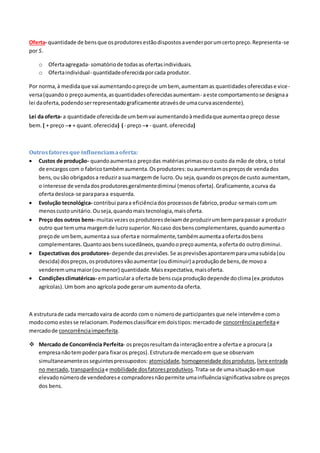 Oferta- quantidade de bensque osprodutoresestãodispostosavenderporumcertopreço.Representa-se
por S.
o Ofertaagregada- somatóriode todasas ofertasindividuais.
o Ofertaindividual- quantidadeoferecidaporcada produtor.
Por norma,à medidaque vai aumentandoopreçode umbem, aumentamas quantidadesoferecidase vice-
versa(quandoo preçoaumenta,asquantidadesoferecidasaumentam- aeste comportamentose designaa
lei daoferta,podendoserrepresentadograficamente atravésde umacurvaascendente).
Lei da oferta- a quantidade oferecidade umbemvai aumentandoàmedidaque aumentaopreço desse
bem. ( + preço  + quant. oferecida) ( - preço  - quant. oferecida)
Outrosfatoresque influenciamaoferta:
 Custos de produção- quandoaumentao preçodas matériasprimasouo custo da mão de obra, o total
de encargoscom o fabricotambémaumenta.Osprodutores:ouaumentamospreçosde vendados
bens,ousão obrigadosa reduzira suamargemde lucro.Ou seja,quandoospreçosde custo aumentam,
o interesse de vendadosprodutoresgeralmentediminui (menosoferta).Graficamente,acurva da
ofertadesloca-se paraparaa esquerda.
 Evolução tecnológica- contribui paraa eficiênciadosprocessosde fabrico,produz-semaiscomum
menoscustounitário. Ouseja,quandomaistecnologia,maisoferta.
 Preço dos outros bens- muitasvezesosprodutoresdeixamde produzirumbemparapassar a produzir
outro que temuma margemde lucrosuperior.Nocaso dosbenscomplementares,quandoaumentao
preçode umbem,aumentaa sua ofertae normalmente,tambémaumentaaofertadosbens
complementares.Quantoaosbenssucedâneos,quandoopreçoaumenta,aofertado outrodiminui.
 Expectativas dos produtores- depende dasprevisões.Se asprevisõesapontaremparaumasubida(ou
descida) dospreços,osprodutoresvãoaumentar(oudiminuir) aproduçãode bens,de movoa
venderemumamaior(oumenor) quantidade.Maisexpectativa,maisoferta.
 Condiçõesclimatéricas- emparticulara ofertade benscuja produçãodepende doclima(ex.produtos
agrícolas).Um bom ano agrícola pode gerarum aumentoda oferta.
A estruturade cada mercadovaira de acordo com o númerode participantesque nele intervême como
modocomo estesse relacionam.Podemosclassificaremdoistipos:mercadode concorrênciaperfeitae
mercadode concorrênciaimperfeita.
 Mercado de Concorrência Perfeita- ospreçosresultamdainteraçãoentre a ofertae a procura (a
empresanãotempoderpara fixaros preços).Estruturade mercadoem que se observam
simultaneamenteosseguintespressupostos: atomicidade,homogeneidade dosprodutos,livre entrada
no mercado, transparênciae mobilidade dosfatoresprodutivos.Trata-se de umasituaçãoemque
elevadonúmerode vendedorese compradoresnãopermite umainfluênciasignificativasobre ospreços
dos bens.
 