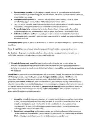  Atomicidade do mercado- existênciade umelevadonúmerode compradorese vendedoresde
reduzidadimensão,que nãoconseguem,individualmente,influenciarsignificativamenteomercado,
emparticularo seupreço.
 Homogeneidade doproduto- as caraterísticasdosprodutostransacionadossãode tal forma
semelhantesque paraoconsumidoré indiferente consumirunsououtros.
 Livre entradano mercado- inexistênciade obstáculosà entradaouà saída do mercado,podendo
todosos seusparticipantesentrarousairlivremente e semqualquerbarreira.
 Transparência perfeita- todosos intervenientesdispõemde umlivre acessoàsinformações
respeitantesaomercado,nomeadamente sobre os preçospraticadose a qualidade dosbens.
 Mobilidade dosfatores- os fatoresde produçãodevempoderserdeslocadosde umaunidade
produtivaparaoutra, de modoa poderestaremcada momentonaunidade que proporcionaruma
maiorrentabilidade.
Ponto de equilíbrio- pontodográficoda lei daofertae da procura que repesentaopreçoe a quantidade de
equilíbrio.
Preço de equilíbrio-preçopeloqual se igualamasquantidadesoferecidase procuradasde umbem.
Lei da oferta e da procura- mantendo-se tudoorestoconstante,opreçovaria na mesmarazãoque a
quantidade oferecidae narazão inversadaquantidade procurada.
 Mercado de Concorrência Imperfeita- ospreçosdependemdopoderque aempresativerno
mercado.Situaçãodecorrentedanãoobservânciaemsimultâneodospressupostos daconcorrência
perfeita.Asprincipaisformasde concorrênciaimperfeitasãoo monopólio,aconcorrênciamonopolística
e o oligopólio.
Atomicidade- onúmerode intervenientesdomercadoraramente é elevado,de modoque nãoinfluenciaa
ofertaou a procura e,em particular,oseupreço; Homogeneidade dosprodutos- não é facilmente
observável,hásempre qualquerelementodiferenciador(sãoatribuídascaraterísticasespecíficasaos
produtos);Livre entrada no mercado- nemsempre se verifica, poisasempresasque jáestãonomercadoà
algumtempoconstituemumobstáculoaqualquernovaempresaque sóvai agora entrarno mesmo(devido
à experiênciae mostradoassuas capacidades); Transparênciado mercado- quemdominamaiso mercado
temmaisacessoàs informaçõessobre omesmo; Mobilidade dosfatores- dificuldade empassarde um
processode fabricode um produtopara outro.
 Monopólio- situaçãode mercadoemque um só vendedor,denominadomonopolista,comercializa
os bens,influenciandoonível de preçose a quantidade de bensque vai abasteceromercado.A
entradaneste tipode mercadoé muitodifícil devidoaobstáculosde naturezaeconómica
(investimentos),de naturezalegal (dispositivoslegaisque dificultamaentrada) oude natureza
técnica(questõespráticasincontornáveis).
 Concorrência monopolística- conjuntode empresasque vendemprodutossemelhantesmasque
contêmelementosdiferenciadores,como a marca ou a publicidade. Nãoé ummercadode entrada
difícil,existealgumcontroloporparte dosvendedoressobre opreçodosbens.
 