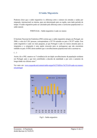 O Saldo Migratório

Podemos dizer que o saldo migratório é a diferença entre o número de entradas e saídas por
migração, internacional ou interna, para um determinado país ou região, num dado período de
tempo. O saldo migratório pode ser calculado pela diferença entre o acréscimo populacional e o
saldo natural.

                      PORTUGAL - Saldo migratório é cada vez menor.



O Instituto Nacional de Estatística (INE) estima que o saldo migratório atingiu em Portugal, em
2008, o valor de 9.361 pessoas, correspondente a 29.718 entradas no país e 20.357 saídas. Este
saldo migratório é cada vez mais pequeno, já que Portugal é cada vez menos atraente para os
imigrantes e a emigração é uma opção crescente para os portugueses que não encontram
trabalho no país. O INE alerta também que o envelhecimento populacional está a acentuar-se.

(…)

Assim, diz o INE, manteve-se "a tendência de um duplo envelhecimento da população residente
em Portugal, para o que tem contribuído a descida da natalidade a par com o aumento da
longevidade nos últimos anos."

Ver mais em: www.esquerda.net/content/saldo-migrat%C3%B3rio-%C3%A9-cada-vez-menor-
em-portugal




                                   Fig.8 – Saldo migratório




Economia – A População                                                        Página 11 de 17
André Barroso 11.º IG N.º2
 