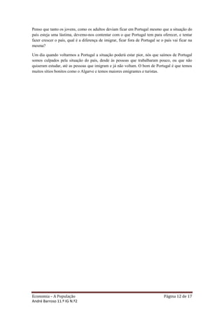 Penso que tanto os jovens, como os adultos deviam ficar em Portugal mesmo que a situação do
país esteja uma lástima, devemo-nos contentar com o que Portugal tem para oferecer, e tentar
fazer crescer o país, qual é a diferença de imigrar, ficar fora de Portugal se o país vai ficar na
mesma?

Um dia quando voltarmos a Portugal a situação poderá estar pior, nós que saímos de Portugal
somos culpados pela situação do país, desde às pessoas que trabalharam pouco, ou que não
quiseram estudar, até as pessoas que imigram e já não voltam. O bom de Portugal é que temos
muitos sítios bonitos como o Algarve e temos maiores emigrantes e turistas.




Economia – A População                                                          Página 12 de 17
André Barroso 11.º IG N.º2
 