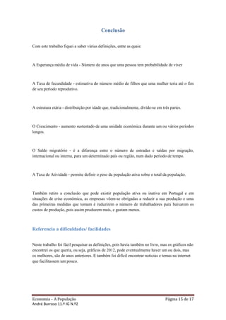 Conclusão

Com este trabalho fiquei a saber várias definições, entre as quais:



A Esperança média de vida - Número de anos que uma pessoa tem probabilidade de viver



A Taxa de fecundidade - estimativa do número médio de filhos que uma mulher teria até o fim
de seu período reprodutivo.



A estrutura etária - distribuição por idade que, tradicionalmente, divide-se em três partes.



O Crescimento - aumento sustentado de uma unidade económica durante um ou vários períodos
longos.



O Saldo migratório - é a diferença entre o número de entradas e saídas por migração,
internacional ou interna, para um determinado país ou região, num dado período de tempo.



A Taxa de Atividade - permite definir o peso da população ativa sobre o total da população.



Também retiro a conclusão que pode existir população ativa ou inativa em Portugal e em
situações de crise económica, as empresas vêem-se obrigadas a reduzir a sua produção e uma
das primeiras medidas que tomam é reduzirem o número de trabalhadores para baixarem os
custos de produção, pois assim produzem mais, e gastam menos.



Referencia a dificuldades/ facilidades


Neste trabalho foi fácil pesquisar as definições, pois havia também no livro, mas os gráficos não
encontrei os que queria, ou seja, gráficos de 2012, pode eventualmente haver um ou dois, mas
os melhores, são de anos anteriores. E também foi difícil encontrar noticias e temas na internet
que facilitassem um pouco.




Economia – A População                                                            Página 15 de 17
André Barroso 11.º IG N.º2
 