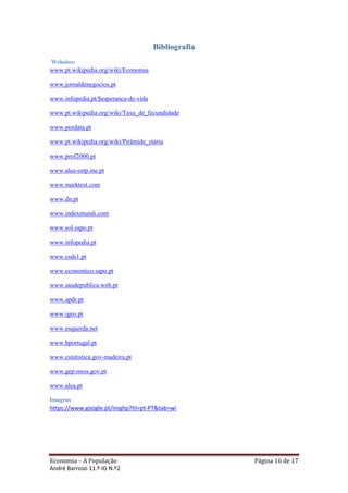 Bibliografia
Websites:
www.pt.wikipedia.org/wiki/Economia

www.jornaldenegocios.pt

www.infopedia.pt/$esperanca-de-vida

www.pt.wikipedia.org/wiki/Taxa_de_fecundidade

www.pordata.pt

www.pt.wikipedia.org/wiki/Pirâmide_etária

www.prof2000.pt

www.alea-estp.ine.pt

www.marktest.com

www.dn.pt

www.indexmundi.com

www.sol.sapo.pt

www.infopedia.pt

www.esds1.pt

www.economico.sapo.pt

www.saudepublica.web.pt

www.apdr.pt

www.igeo.pt

www.esquerda.net

www.bportugal.pt

www.estatistica.gov-madeira.pt

www.gep.msss.gov.pt

www.alea.pt

Imagens
https://www.google.pt/imghp?hl=pt-PT&tab=wi




Economia – A População                               Página 16 de 17
André Barroso 11.º IG N.º2
 