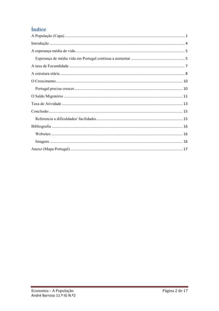 Índice
A População (Capa) ...................................................................................................................... 1
Introdução ..................................................................................................................................... 4
A esperança média de vida ............................................................................................................ 5
   Esperança de média vida em Portugal continua a aumentar ..................................................... 5
A taxa de Fecundidade .................................................................................................................. 7
A estrutura etária ........................................................................................................................... 8
O Crescimento ............................................................................................................................. 10
   Portugal precisa crescer........................................................................................................... 10
O Saldo Migratório ..................................................................................................................... 11
Taxa de Atividade ....................................................................................................................... 13
Conclusão .................................................................................................................................... 15
   Referencia a dificuldades/ facilidades ..................................................................................... 15
Bibliografia ................................................................................................................................. 16
   Websites: ................................................................................................................................. 16
   Imagens ................................................................................................................................... 16
Anexo (Mapa Portugal) ............................................................................................................... 17




Economia – A População                                                                                                    Página 2 de 17
André Barroso 11.º IG N.º2
 