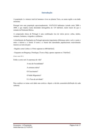 Introdução

A população é o número total de humanos vivos no planeta Terra, ou numa região a um dado
momento.

Portugal tem uma população aproximadamente: 10.676.910 habitantes (estudo entre 2000 e
2009, o que implica numa densidade demográfica de 125 hab/km2, muito maior do que o
restante da Península Ibérica.

A composição étnica de Portugal é uma combinação rica de vários povos: celtas, árabes,
romanos, lusitanos, visigodos e celtiberos.

A distribuição da População em Portugal apresenta importantes diferenças entre o sul e o norte e
entre o interior e o litoral. O norte e o litoral têm densidades populacionais notavelmente
maiores ao resto do país:

- Regiões como Lisboa e o Porto superam os 600 hab/km2;

- Enquanto em Bragança, Portalegre, Évora e Beja, apenas superam os 3 hab/km2.
(Fonte: censo 2011)

Então e como será A esperança de vida?

                      A taxa de Fecundidade?

                      A estrutura etária?

                      O Crescimento?

                      O Saldo Migratório?

                      E A Taxa de atividade?

Para explicar os temas será dada uma notícia e depois o devido comentário/definição de cada
subtema.




Economia – A População                                                          Página 4 de 17
André Barroso 11.º IG N.º2
 