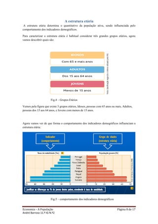 A estrutura etária
 A estrutura etária determina o quantitativo da população ativa, sendo influenciada pelo
comportamento dos indicadores demográficos.

Para caracterizar a estrutura etária é habitual considerar três grandes grupos etários, agora
vamos descobrir quais são:




                       Fig.4 – Grupos Etários

Vemos pela figura que existe 3 grupos etários, Idosos, pessoas com 65 anos ou mais, Adultos,
pessoas dos 15 aos 64 anos, e Jovens com menos de 15 anos.



Agora vamos ver de que forma o comportamento dos indicadores demográficos influenciam a
estrutura etária:




                       Fig.5 – comportamento dos indicadores demográficos


Economia – A População                                                         Página 8 de 17
André Barroso 11.º IG N.º2
 