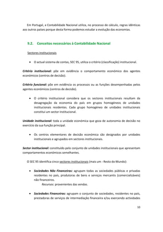 Em Portugal, a Contabilidade Nacional utiliza, no processo de cálculo, regras idênticas
aos outros países porque desta forma podemos estudar a evolução das economias.
9.2. Conceitos necessários à Contabilidade Nacional
Sectores institucionais
• O actual sistema de contas, SEC 95, utiliza o critério (classificação) institucional.
Critério institucional: põe em evidência o comportamento económico dos agentes
económicos (centros de decisão).
Critério funcional: põe em evidência os processos ou as funções desempenhadas pelos
agentes económicos (centros de decisão).
•	 O critério institucional considera que os sectores institucionais resultam da
desagregação da economia do país em grupos homogéneos de unidades
institucionais residentes. Cada grupo homogéneo de unidades institucionais
constitui um sector institucional.
Unidade institucional: toda a unidade económica que goza de autonomia de decisão no
exercício da sua função principal.
•	 Os centros elementares de decisão económica são designados por unidades
institucionais e agrupados em sectores institucionais.
Sector institucional: constituído pelo conjunto de unidades institucionais que apresentam
comportamentos económicos semelhantes.
O SEC 95 identifica cinco sectores institucionais (mais um - Resto do Mundo):
•	 Sociedades Não Financeiras: agrupam todas as sociedades públicas e privadas
residentes no país, produtoras de bens e serviços mercantis (comercializáveis)
não financeiros.
Recursos: provenientes das vendas.
•	 Sociedades Financeiras: agrupam o conjunto de sociedades, residentes no país,
prestadoras de serviços de intermediação financeira e/ou exercendo actividades
10
 